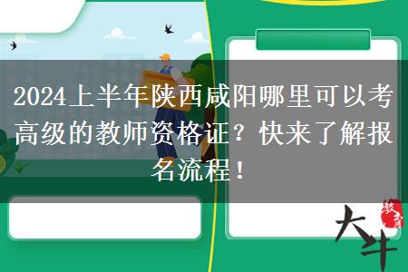 2024上半年陕西咸阳哪里可以考高级的教师资格证？快来了解报名流程！