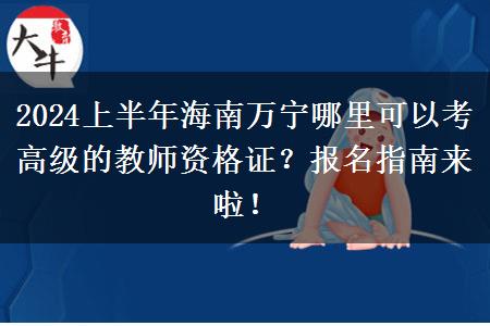 2024上半年海南万宁哪里可以考高级的教师资格证？报名指南来啦！