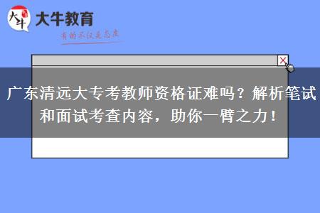 广东清远大专考教师资格证难吗？解析笔试和面试考查内容，助你一臂之力！