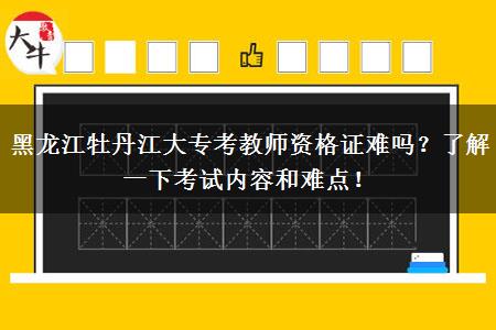 黑龙江牡丹江大专考教师资格证难吗？了解一下考试内容和难点！
