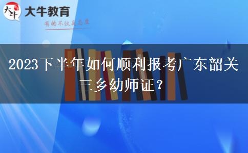 2023下半年如何顺利报考广东韶关三乡幼师证？