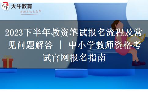 2023下半年教资笔试报名流程及常见问题解答 | 中小学教师资格考试官网报名指南