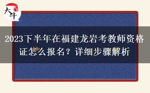 2023下半年在福建龙岩考教师资格证怎么报名？详细步骤解析