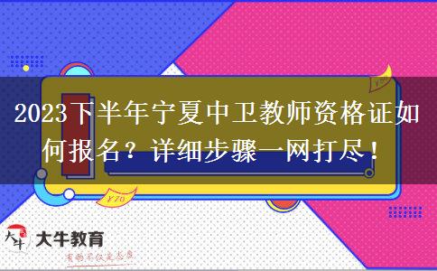 2023下半年宁夏中卫教师资格证如何报名？详细步骤一网打尽！