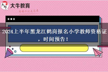 2024上半年黑龙江鹤岗报名小学教师资格证，时间预告！