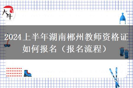 2024上半年湖南郴州教师资格证如何报名（报名流程）