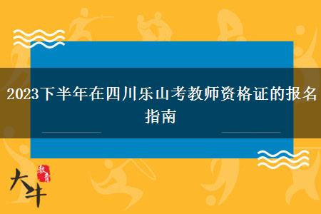 2023下半年在四川乐山考教师资格证的报名指南