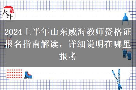 2024上半年山东威海教师资格证报名指南解读，详细说明在哪里报考