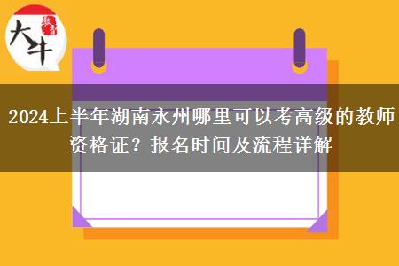 2024上半年湖南永州哪里可以考高级的教师资格证？报名时间及流程详解