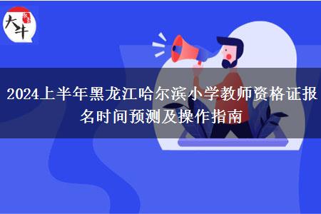 2024上半年黑龙江哈尔滨小学教师资格证报名时间预测及操作指南