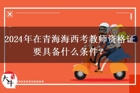 2024年在青海海西考教师资格证要具备什么条件？