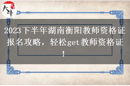 2023下半年湖南衡阳教师资格证报名攻略，轻松get教师资格证！