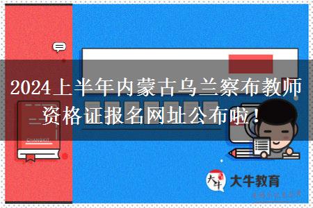 2024上半年内蒙古乌兰察布教师资格证报名网址公布啦！