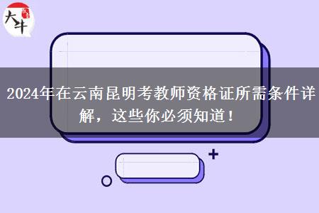 2024年在云南昆明考教师资格证所需条件详解，这些你必须知道！