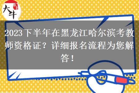 2023下半年在黑龙江哈尔滨考教师资格证？详细报名流程为您解答！