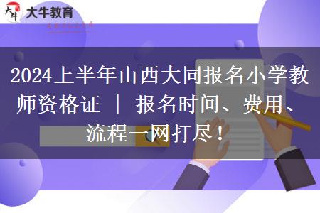 2024上半年山西大同报名小学教师资格证 | 报名时间、费用、流程一网打尽！