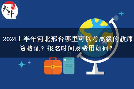 2024上半年河北邢台哪里可以考高级的教师资格证？报名时间及费用如何？