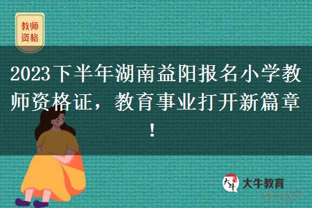 2023下半年湖南益阳报名小学教师资格证，教育事业打开新篇章！