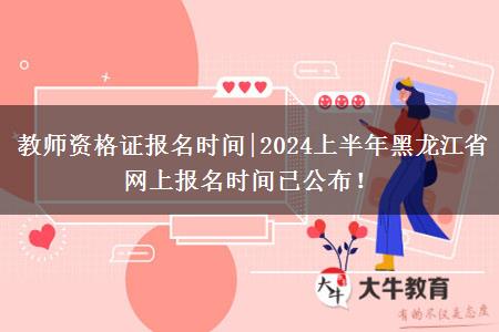 教师资格证报名时间|2024上半年黑龙江省网上报名时间已公布！