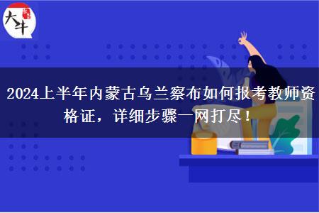 2024上半年内蒙古乌兰察布如何报考教师资格证，详细步骤一网打尽！