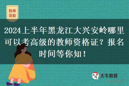 2024上半年黑龙江大兴安岭哪里可以考高级的教师资格证？报名时间等你知！