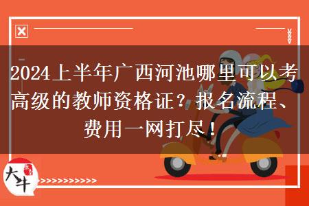 2024上半年广西河池哪里可以考高级的教师资格证？报名流程、费用一网打尽！